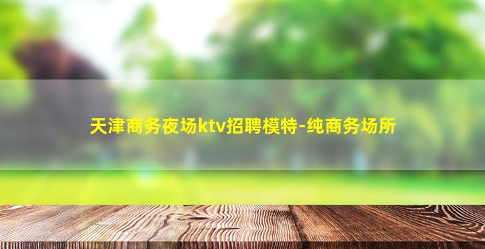 天津商务夜场ktv招聘模特-纯商务场所
