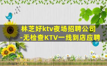 林芝好ktv夜场招聘公司-无检查KTV一线到店应聘